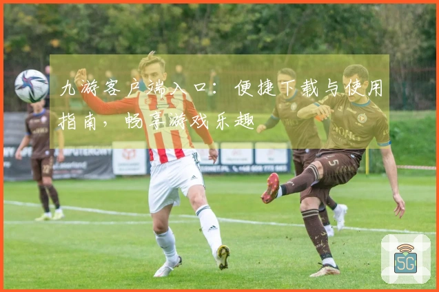 九游客户端入口：便捷下载与使用指南，畅享游戏乐趣