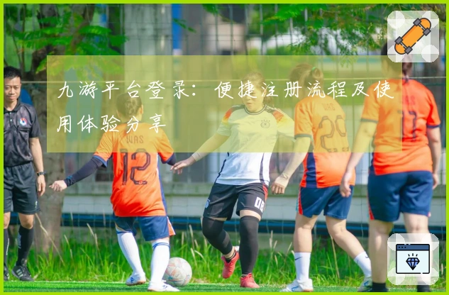 九游平台登录：便捷注册流程及使用体验分享