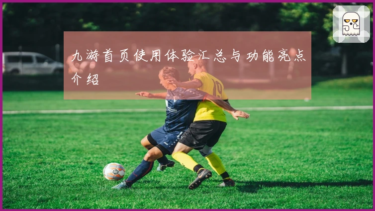 九游首页使用体验汇总与功能亮点介绍